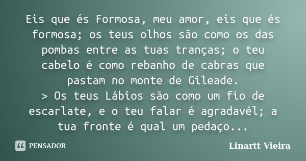 Eis que és Formosa, meu amor, eis que és formosa; os teus olhos são como os das pombas entre as tuas tranças; o teu cabelo é como rebanho de cabras que pastam n... Frase de Linartt Vieira.