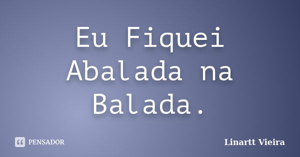 Eu Fiquei Abalada na Balada.... Frase de Linartt Vieira.