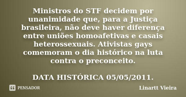 Ministros do STF decidem por unanimidade que, para a Justiça brasileira, não deve haver diferença entre uniões homoafetivas e casais heterossexuais. Ativistas g... Frase de Linartt Vieira.