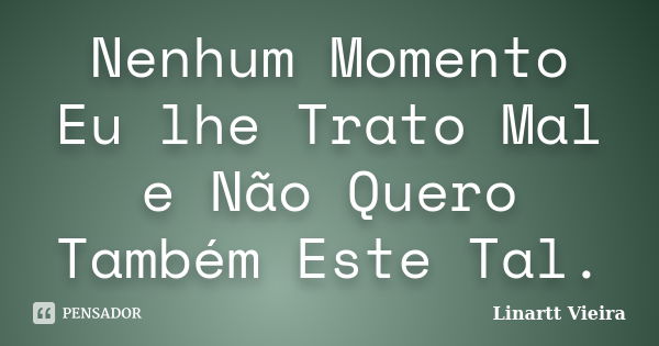 Nenhum Momento Eu lhe Trato Mal e Não Quero Também Este Tal.... Frase de Linartt Vieira.