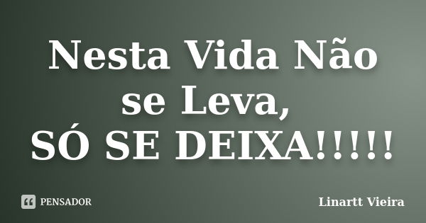 Nesta Vida Não se Leva, SÓ SE DEIXA!!!!!... Frase de Linartt Vieira.