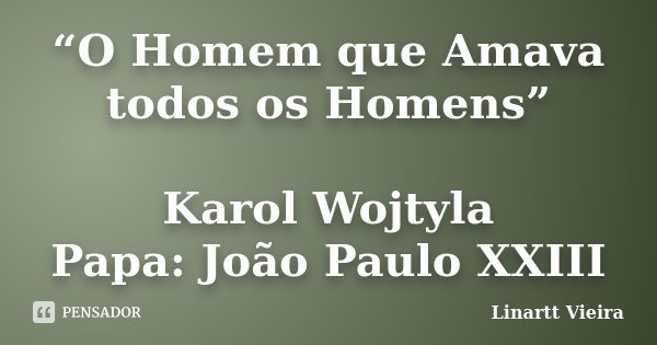 “O Homem que Amava todos os Homens” Karol Wojtyla / Papa: João Paulo XXIII... Frase de Linartt Vieira.