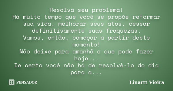 Resolva seu problema! Há muito tempo que você se propõe reformar sua vida, melhorar seus atos, cessar definitivamente suas fraquezas. Vamos, então, começar a pa... Frase de Linartt Vieira.