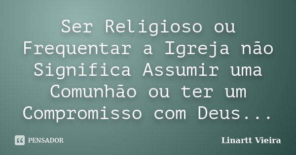 Ser Religioso ou Frequentar a Igreja não Significa Assumir uma Comunhão ou ter um Compromisso com Deus...... Frase de Linartt Vieira.