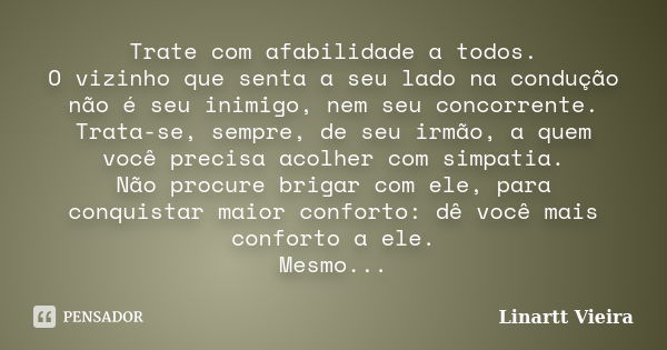 Trate com afabilidade a todos. O vizinho que senta a seu lado na condução não é seu inimigo, nem seu concorrente. Trata-se, sempre, de seu irmão, a quem você pr... Frase de Linartt Vieira.