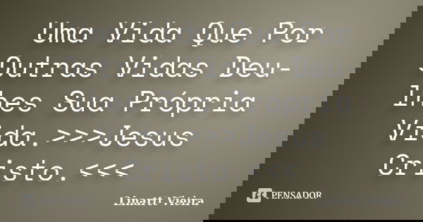 Uma Vida Que Por Outras Vidas Deu-lhes Sua Própria Vida.>>>Jesus Cristo.<<<... Frase de Linartt Vieira.
