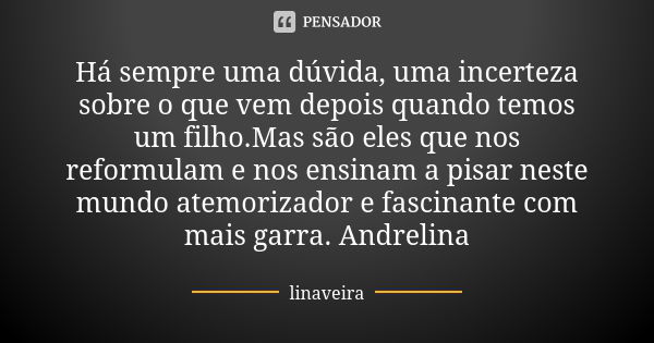 Há sempre uma dúvida, uma incerteza sobre o que vem depois quando temos um filho.Mas são eles que nos reformulam e nos ensinam a pisar neste mundo atemorizador ... Frase de linaveira.