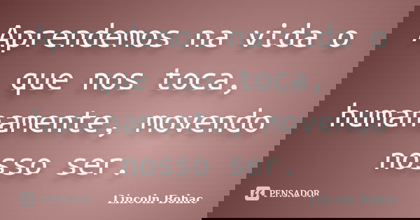 Aprendemos na vida o que nos toca, humanamente, movendo nosso ser.... Frase de Lincoln Bohac.