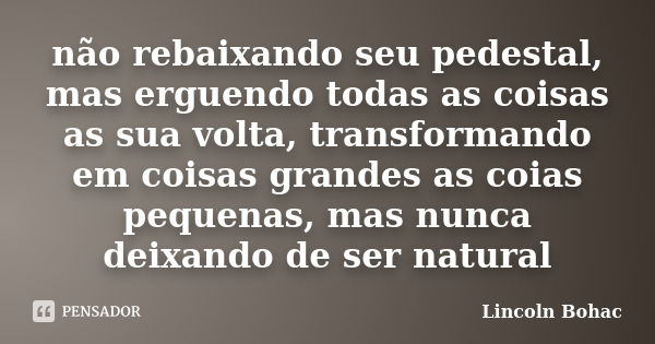 não rebaixando seu pedestal, mas erguendo todas as coisas as sua volta, transformando em coisas grandes as coias pequenas, mas nunca deixando de ser natural... Frase de Lincoln Bohac.