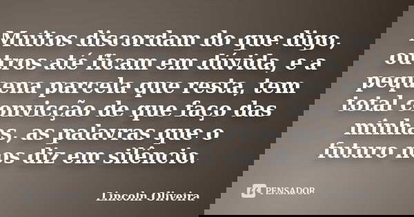 Muitos discordam do que digo, outros até ficam em dúvida, e a pequena parcela que resta, tem total convicção de que faço das minhas, as palavras que o futuro no... Frase de Lincoln Oliveira.