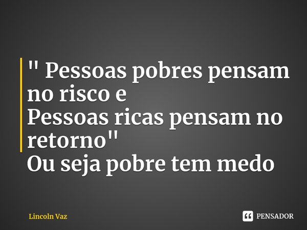 ⁠" Pessoas pobres pensam no risco e Pessoas ricas pensam no retorno " Ou seja pobre tem medo... Frase de Lincoln Vaz.