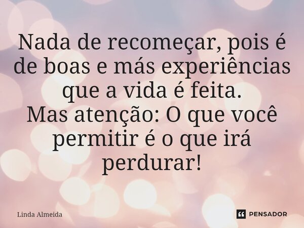 ⁠Nada de recomeçar, pois é de boas e más experiências que a vida é feita. Mas atenção: O que você permitir é o que irá perdurar!... Frase de Linda Almeida.