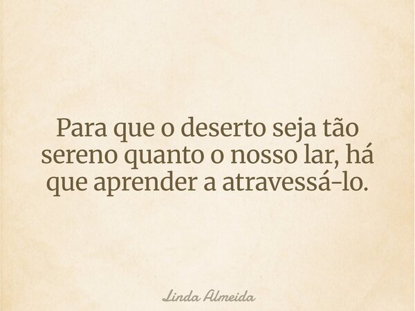 Para que o deserto seja tão sereno quanto o nosso lar, há que aprender a atravessá-lo.... Frase de Linda Almeida.