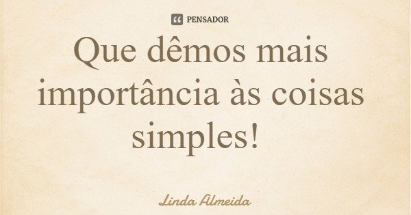 Que dêmos mais importância às coisas simples!... Frase de Linda Almeida.