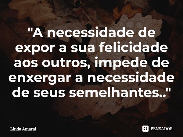 ⁠"A necessidade de expor a sua felicidade aos outros, impede de enxergar a necessidade de seus semelhantes.."... Frase de Linda Amaral.