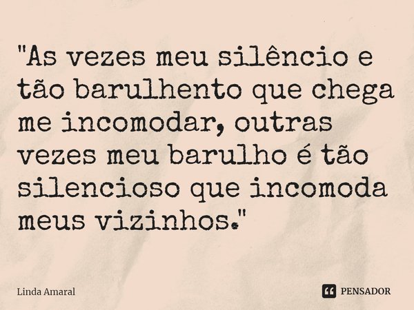 "⁠As vezes meu silêncio e tão barulhento que chega me incomodar, outras vezes meu barulho é tão silencioso que incomoda meus vizinhos."... Frase de Linda Amaral.