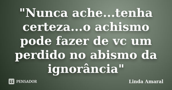 "Nunca ache...tenha certeza...o achismo pode fazer de vc um perdido no abismo da ignorância"... Frase de Linda Amaral.