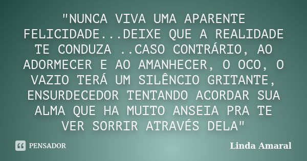 "NUNCA VIVA UMA APARENTE FELICIDADE...DEIXE QUE A REALIDADE TE CONDUZA ..CASO CONTRÁRIO, AO ADORMECER E AO AMANHECER, O OCO, O VAZIO TERÁ UM SILÊNCIO GRITA... Frase de Linda Amaral.