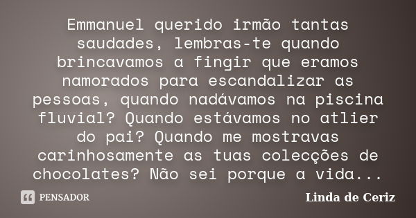 Emmanuel querido irmão tantas saudades, lembras-te quando brincavamos a fingir que eramos namorados para escandalizar as pessoas, quando nadávamos na piscina fl... Frase de Linda de Ceriz.