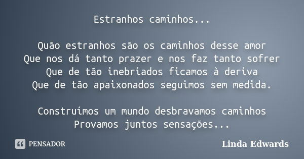 Estranhos caminhos... Quão estranhos são os caminhos desse amor Que nos dá tanto prazer e nos faz tanto sofrer Que de tão inebriados ficamos à deriva Que de tão... Frase de Linda Edwards.