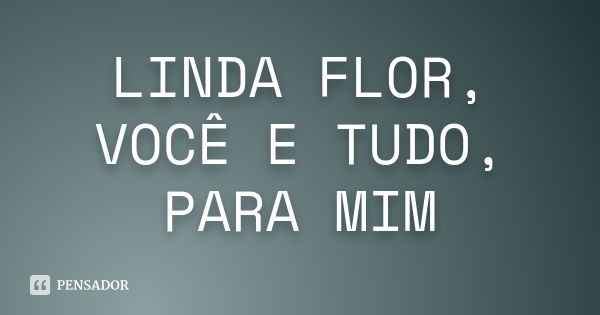 LINDA FLOR, VOCÊ E TUDO, PARA MIM