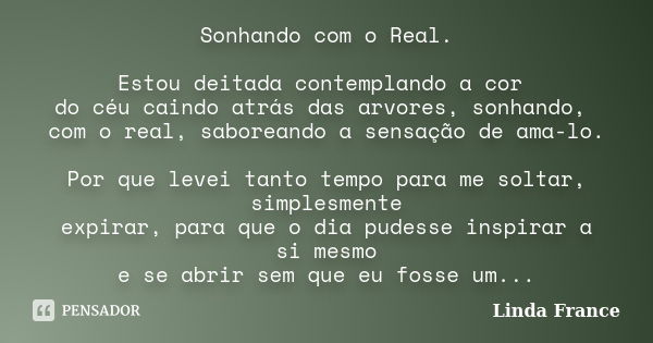 Sonhando com o Real. Estou deitada contemplando a cor do céu caindo atrás das arvores, sonhando, com o real, saboreando a sensação de ama-lo. Por que levei tant... Frase de Linda France.