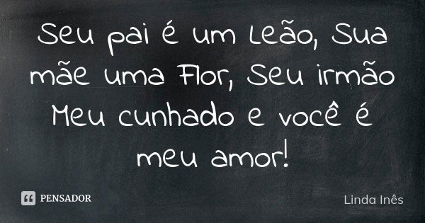 Seu pai é um Leão, Sua mãe uma Flor, Seu irmão Meu cunhado e você é meu amor!... Frase de Linda Inês.