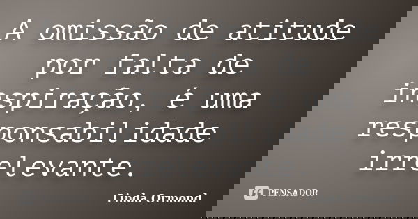 A omissão de atitude por falta de inspiração, é uma responsabilidade irrelevante.... Frase de Linda Ormond.