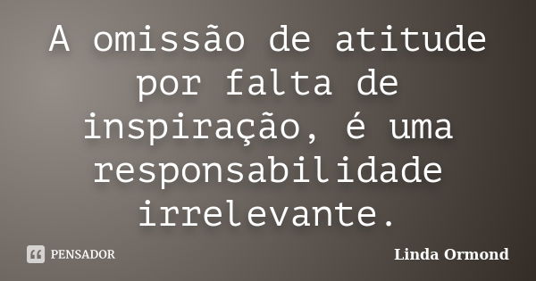 A omissão de atitude por falta de inspiração, é uma responsabilidade irrelevante.... Frase de Linda Ormond.