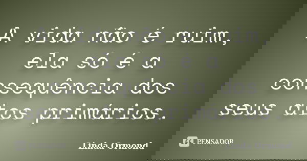 A vida não é ruim, ela só é a consequência dos seus atos primários.... Frase de Linda Ormond.