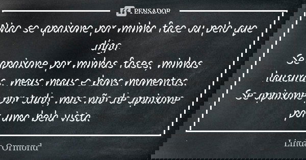 Nao se apaixone por minha face ou pelo que digo. Se apaixone por minhas fases, minhas loucuras, meus maus e bons momentos. Se apaixone por tudo, mas não de apai... Frase de Linda Ormond.