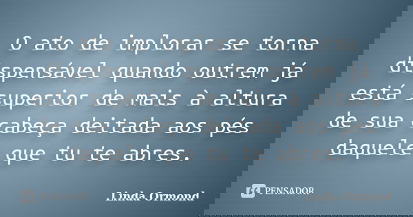 O ato de implorar se torna dispensável quando outrem já está superior de mais à altura de sua cabeça deitada aos pés daquele que tu te abres.... Frase de Linda Ormond.