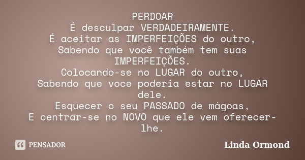 PERDOAR É desculpar VERDADEIRAMENTE. É aceitar as IMPERFEIÇÕES do outro, Sabendo que você também tem suas IMPERFEIÇÕES. Colocando-se no LUGAR do outro, Sabendo ... Frase de Linda Ormond.