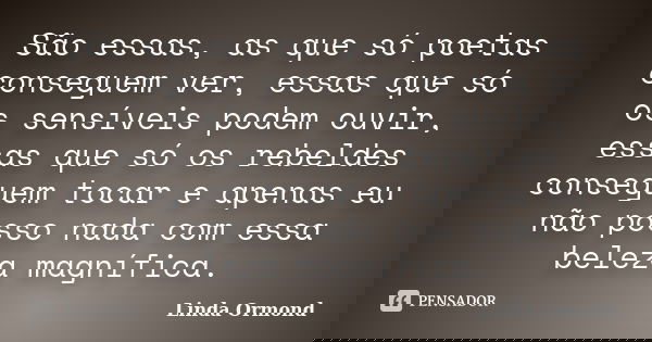 São essas, as que só poetas conseguem ver, essas que só os sensíveis podem ouvir, essas que só os rebeldes conseguem tocar e apenas eu não posso nada com essa b... Frase de Linda Ormond.