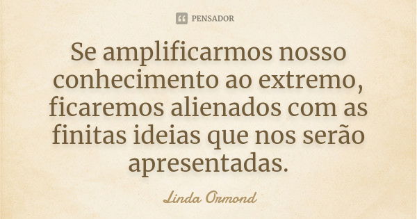 Se amplificarmos nosso conhecimento ao extremo, ficaremos alienados com as finitas ideias que nos serão apresentadas.... Frase de Linda Ormond.