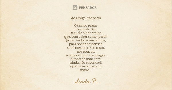 Ao amigo que perdi O tempo passa, a saudade fica. Daquele olhar amigo, que, sem saber como, perdi! Já não tenho o seu ombro, para poder descansar. E até mesmo o... Frase de Linda P..