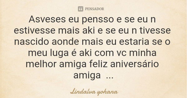 Asveses eu pensso e se eu n estivesse mais aki e se eu n tivesse nascido aonde mais eu estaria se o meu luga é aki com vc minha melhor amiga feliz aniversário a... Frase de Lindalva yohana.