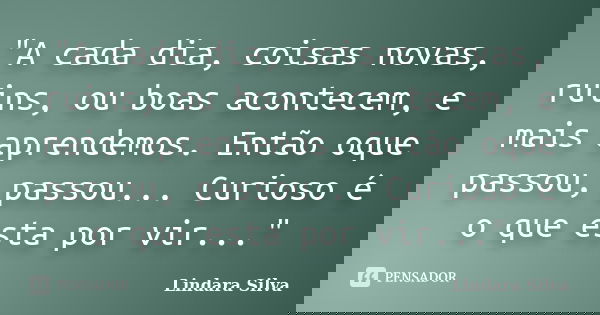 "A cada dia, coisas novas, ruins, ou boas acontecem, e mais aprendemos. Então oque passou, passou... Curioso é o que esta por vir..."... Frase de Lindara Silva.