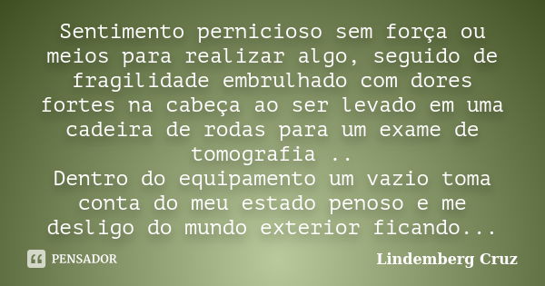 Sentimento pernicioso sem força ou meios para realizar algo, seguido de fragilidade embrulhado com dores fortes na cabeça ao ser levado em uma cadeira de rodas ... Frase de Lindemberg Cruz.