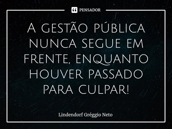 ⁠A gestão pública nunca segue em frente, enquanto houver passado para culpar!... Frase de Lindendorf Gréggio Neto.