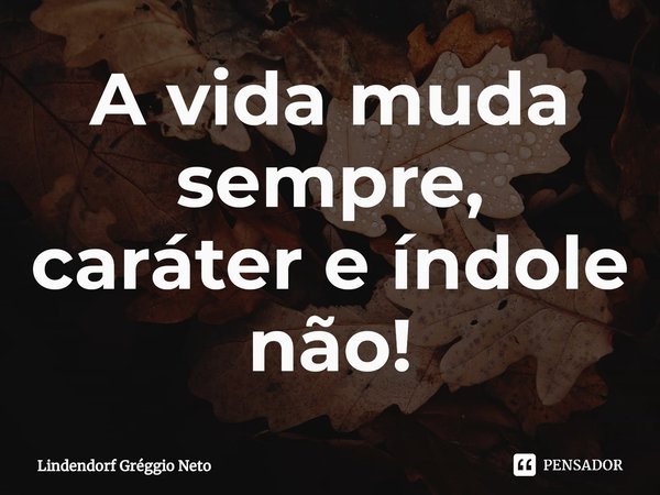 ⁠A vida muda sempre, caráter e índole não!... Frase de Lindendorf Gréggio Neto.