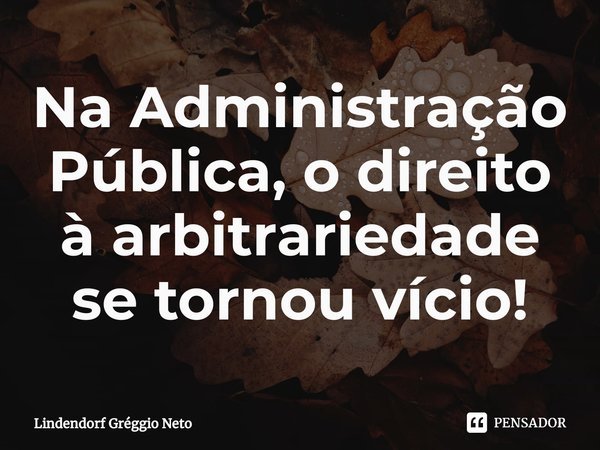 ⁠Na Administração Pública, o direito à arbitrariedade se tornou vício!... Frase de Lindendorf Gréggio Neto.