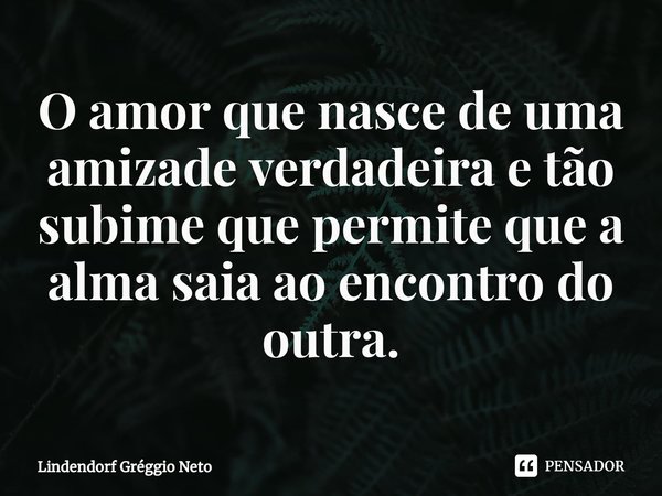 ⁠O amor que nasce de uma amizade verdadeira e tão subime que permite que a alma saia ao encontro do outra.... Frase de Lindendorf Gréggio Neto.