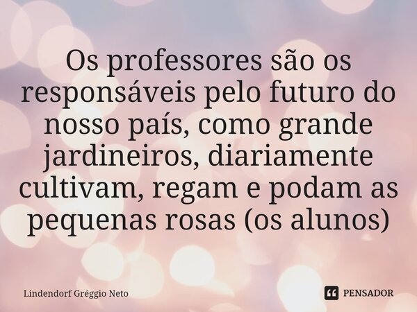 Os professores são os responsáveis pelo futuro do nosso país, como grande jardineiros, diariamente cultivam, regam e podam as pequenas rosas (os alunos)... Frase de Lindendorf Gréggio Neto.