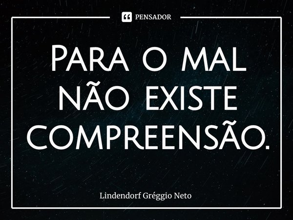 ⁠Para o mal não existe compreensão.... Frase de Lindendorf Gréggio Neto.