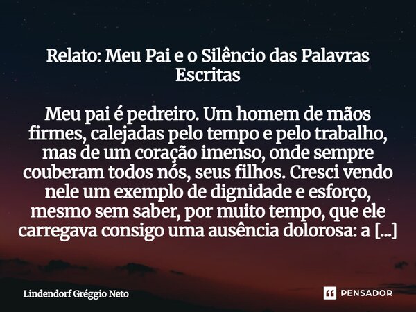 Relato: Meu Pai e o Silêncio das Palavras Escritas Meu pai é pedreiro. Um homem de mãos firmes, calejadas pelo tempo e pelo trabalho, mas de um coração imenso,... Frase de Lindendorf Gréggio Neto.