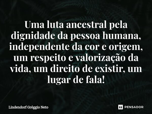 ⁠Uma luta ancestral pela dignidade da pessoa humana, independente da cor e origem, um respeito e valorização da vida, um direito de existir, um lugar de fala!... Frase de Lindendorf Gréggio Neto.