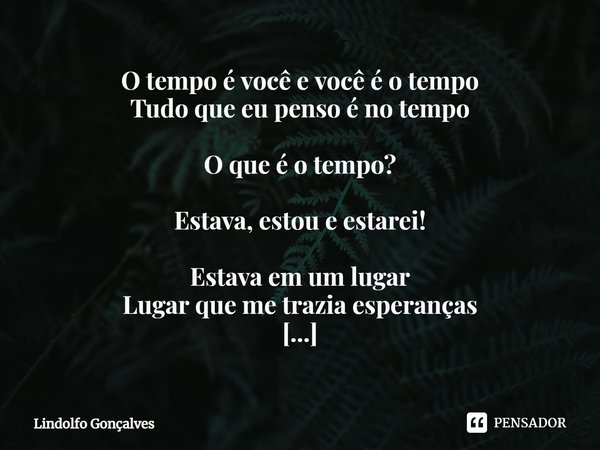 O tempo é você e você é o tempo
Tudo que eu penso é no tempo O que é o tempo? Estava, estou e estarei! Estava em um lugar
Lugar que me trazia esperanças Estou ... Frase de Lindolfo Gonçalves.