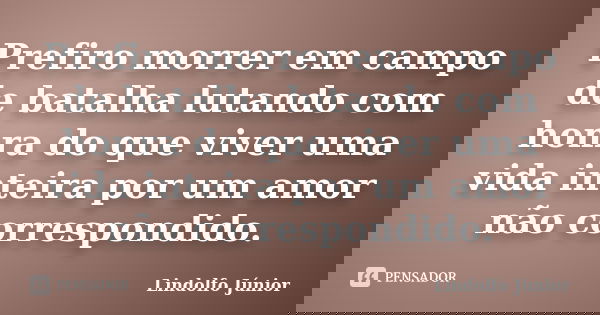Prefiro morrer em campo de batalha lutando com honra do que viver uma vida inteira por um amor não correspondido.... Frase de Lindolfo Júnior.