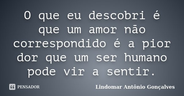 O que eu descobri é que um amor não correspondido é a pior dor que um ser humano pode vir a sentir.... Frase de Lindomar Antônio Gonçalves.